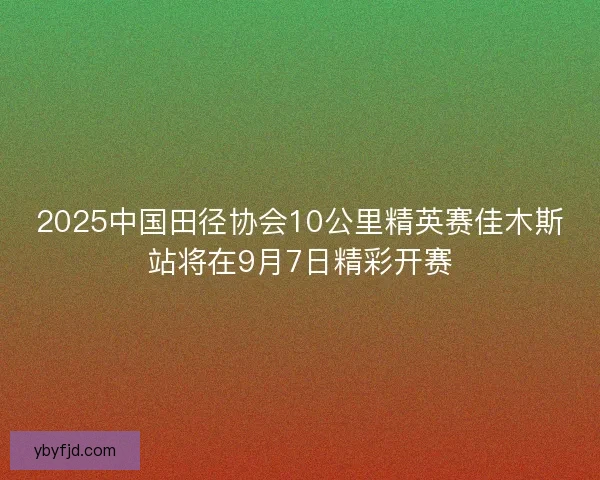 2025中国田径协会10公里精英赛佳木斯站将在9月7日精彩开赛