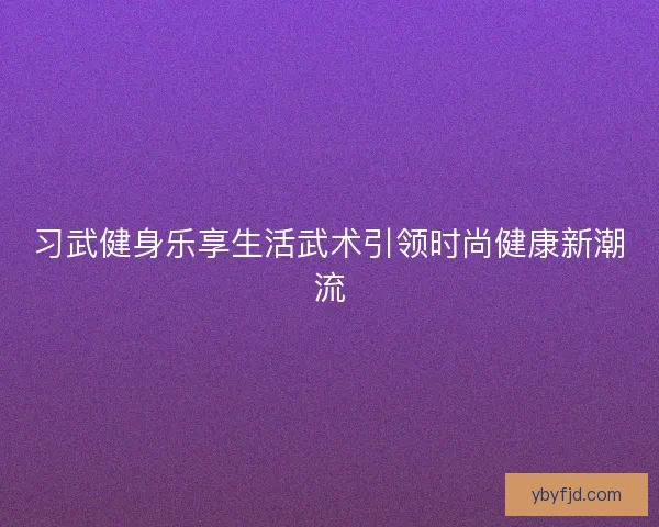 习武健身乐享生活武术引领时尚健康新潮流
