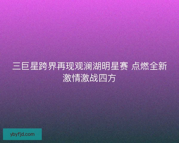 三巨星跨界再现观澜湖明星赛 点燃全新激情激战四方